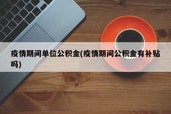 疫情期间单位公积金(疫情期间公积金有补贴吗)