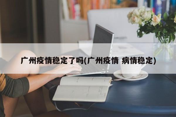 广州疫情稳定了吗(广州疫情 病情稳定)