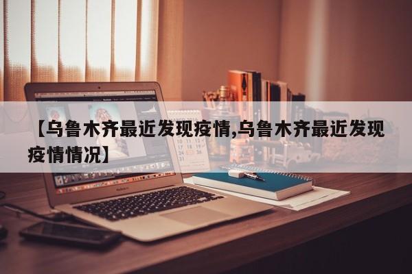 【乌鲁木齐最近发现疫情,乌鲁木齐最近发现疫情情况】