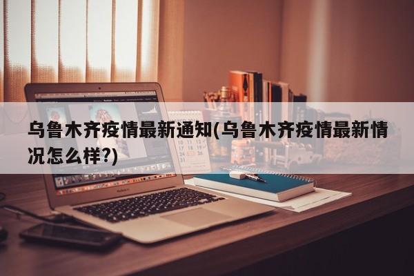 乌鲁木齐疫情最新通知(乌鲁木齐疫情最新情况怎么样?)