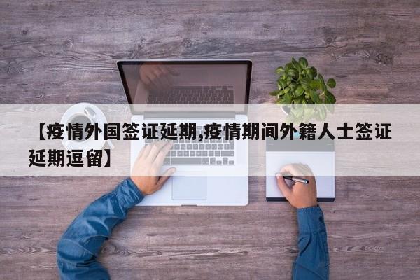 【疫情外国签证延期,疫情期间外籍人士签证延期逗留】